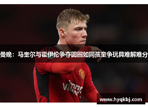 曼晚：马奎尔与霍伊伦争夺圆圈如同孩童争玩具难解难分