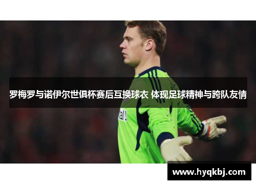 罗梅罗与诺伊尔世俱杯赛后互换球衣 体现足球精神与跨队友情