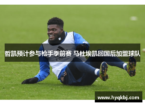 哲凯预计参与枪手季前赛 马杜埃凯回国后加盟球队